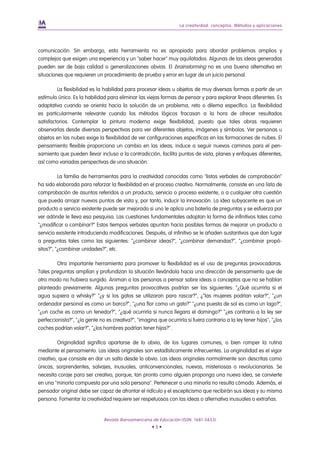 La creatividad: conceptos. Métodos y aplicaciones




comunicación. Sin embargo, esta herramienta no es apropiada para abordar problemas amplios y
complejos que exigen una experiencia y un "saber hacer" muy aquilatados. Algunas de las ideas generadas
pueden ser de baja calidad o generalizaciones obvias. El brainstorming no es una buena alternativa en
situaciones que requieren un procedimiento de prueba y error en lugar de un juicio personal.

         La flexibilidad es la habilidad para procesar ideas u objetos de muy diversas formas a partir de un
estímulo único. Es la habilidad para eliminar las viejas formas de pensar y para explorar líneas diferentes. Es
adaptativa cuando se orienta hacia la solución de un problema, reto o dilema específico. La flexibilidad
es particularmente relevante cuando los métodos lógicos fracasan a la hora de ofrecer resultados
satisfactorios. Contemplar la pintura moderna exige flexibilidad, puesto que tales obras requieren
observarlas desde diversas perspectivas para ver diferentes objetos, imágenes y símbolos. Ver personas u
objetos en las nubes exige la flexibilidad de ver configuraciones específicas en las formaciones de nubes. El
pensamiento flexible proporciona un cambio en las ideas, induce a seguir nuevos caminos para el pen-
samiento que pueden llevar incluso a la contradicción, facilita puntos de vista, planes y enfoques diferentes,
así como variadas perspectivas de una situación.

          La familia de herramientas para la creatividad conocidas como "listas verbales de comprobación"
ha sido elaborada para reforzar la flexibilidad en el proceso creativo. Normalmente, consiste en una lista de
comprobación de asuntos referidos a un producto, servicio o proceso existente, o a cualquier otra cuestión
que pueda arrojar nuevos puntos de vista y, por tanto, inducir la innovación. La idea subyacente es que un
producto o servicio existente puede ser mejorado si uno le aplica una batería de preguntas y se esfuerza por
ver adónde le lleva esa pesquisa. Las cuestiones fundamentales adoptan la forma de infinitivos tales como
"¿modificar o combinar?" Estos tiempos verbales apuntan hacia posibles formas de mejorar un producto o
servicio existente introduciendo modificaciones. Después, al infinitivo se le añaden sustantivos que dan lugar
a preguntas tales como las siguientes: "¿combinar ideas?", "¿combinar demandas?", "¿combinar propó-
sitos?", "¿combinar unidades?", etc.

         Otra importante herramienta para promover la flexibilidad es el uso de preguntas provocadoras.
Tales preguntas amplían y profundizan la situación llevándola hacia una dirección de pensamiento que de
otro modo no hubiera surgido. Animan a las personas a pensar sobre ideas o conceptos que no se habían
planteado previamente. Algunas preguntas provocativas podrían ser las siguientes: "¿Qué ocurriría si el
agua supiera a whisky?" "¿y si los gatos se utilizaran para rascar?", ¿"las mujeres podrían volar?", "¿un
ordenador personal es como un barco?", "¿una flor como un gato?" "¿una puesta de sol es como un lago?",
"¿un coche es como un tenedor?", "¿qué ocurriría si nunca llegara el domingo?" "¿es contrario a la ley ser
perfeccionista?", "¿la gente no es creativa?", "imagina que ocurriría si fuera contrario a la ley tener hijos", "¿los
coches podrían volar?", "¿los hombres podrían tener hijos?".

         Originalidad significa apartarse de lo obvio, de los lugares comunes, o bien romper la rutina
mediante el pensamiento. Las ideas originales son estadísticamente infrecuentes. La originalidad es el vigor
creativo, que consiste en dar un salto desde lo obvio. Las ideas originales normalmente son descritas como
únicas, sorprendentes, salvajes, inusuales, anticonvencionales, nuevas, misteriosas o revolucionarias. Se
necesita coraje para ser creativo, porque, tan pronto como alguien proponga una nueva idea, se convierte
en una "minoría compuesta por una sola persona". Pertenecer a una minoría no resulta cómodo. Además, el
pensador original debe ser capaz de afrontar el ridículo y el escepticismo que recibirán sus ideas y su misma
persona. Fomentar la creatividad requiere ser respetuosos con las ideas o alternativa inusuales o extrañas.


                               Revista Iberoamericana de Educación (ISSN: 1681-5653)
                                                      •5•
 