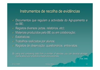 Instrumentos de recolha de evidências

   Documentos que regulam a actividade do Agrupamento e
   da BE;
   Registos diversos (actas, relatórios, etc);
   Materiais produzidos pela BE ou em colaboração;
   Estatísticas;
   Trabalhos realizados por alunos;
   Registos de observação, questionários, entrevistas.

By using and comparing data from a number of sources, you can develop stronger
   claims about your practice’s impact and outcomes.
                                                                     (Todd , 2008)


8/11/2009                         Teresa Maia                                  10
 