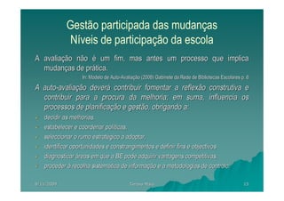 Gestão participada das mudanças
             Níveis de participação da escola
A avaliação não é um fim, mas antes um processo que implica
  mudanças de prática.
                  In: Modelo de Auto-Avaliação (2008) Gabinete da Rede de Bibliotecas Escolares p. 6

A auto-avaliação deverá contribuir fomentar a reflexão construtiva e
  contribuir para a procura da melhoria; em suma, influencia os
  processos de planificação e gestão, obrigando a:
   decidir as melhorias,
   estabelecer e coordenar políticas,
   seleccionar o rumo estratégico a adoptar,
   identificar oportunidades e constrangimentos e definir fins e objectivos
   diagnosticar áreas em que a BE pode adquirir vantagens competitivas,
   proceder à recolha sistemática de informação e a metodologias de controlo.

8/11/2009                                Teresa Maia                                             15
 