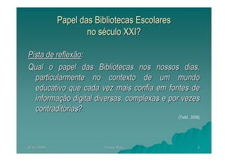 Papel das Bibliotecas Escolares
                    no século XXI?

Pista de reflexão:
Qual o papel das Bibliotecas nos nossos dias,
  particularmente no contexto de um mundo
  educativo que cada vez mais confia em fontes de
  informação digital diversas, complexas e por vezes
  contraditórias?
                                              (Todd , 2008)




8/11/2009               Teresa Maia                      2
 