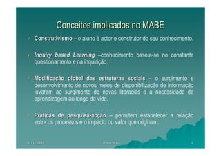 Conceitos implicados no MABE
   Construtivismo – o aluno é actor e construtor do seu conhecimento.

   Inquiry based Learning –conhecimento baseia-se no constante
   questionamento e na inquirição.

   Modificação global das estruturas sociais – o surgimento e
   desenvolvimento de novos meios de disponibilização de informação
   levaram ao surgimento de novas literacias e à necessidade da
   aprendizagem ao longo da vida.

   Práticas de pesquisa-acção – permitem estabelecer a relação
   entre os processos e o impacto ou valor que originam.


8/11/2009                     Teresa Maia                           6
 