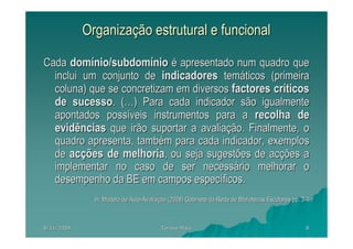 Organização estrutural e funcional

Cada domínio/subdomínio é apresentado num quadro que
  inclui um conjunto de indicadores temáticos (primeira
  coluna) que se concretizam em diversos factores críticos
  de sucesso. (…) Para cada indicador são igualmente
  apontados possíveis instrumentos para a recolha de
  evidências que irão suportar a avaliação. Finalmente, o
  quadro apresenta, também para cada indicador, exemplos
  de acções de melhoria, ou seja sugestões de acções a
  implementar no caso de ser necessário melhorar o
  desempenho da BE em campos específicos.
              In: Modelo de Auto-Avaliação (2008) Gabinete da Rede de Bibliotecas Escolares pp. 3-4



8/11/2009                               Teresa Maia                                              8
 