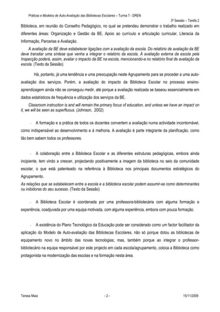 Práticas e Modelos de Auto-Avaliação das Bibliotecas Escolares – Turma 7 - DREN
                                                                                           3ª Sessão – Tarefa 2
Biblioteca, em reunião do Conselho Pedagógico, no qual se pretendeu demonstrar o trabalho realizado em
diferentes áreas: Organização e Gestão da BE, Apoio ao currículo e articulação curricular, Literacia da
Informação, Parcerias e Avaliação.
    A avaliação da BE deve estabelecer ligações com a avaliação da escola. Do relatório de avaliação da BE
deve transitar uma síntese que venha a integrar o relatório da escola. A avaliação externa da escola pela
Inspecção poderá, assim, avaliar o impacto da BE na escola, mencionando-a no relatório final de avaliação da
escola. (Texto da Sessão)

         Há, portanto, já uma tendência e uma preocupação neste Agrupamento para se proceder a uma auto-
avaliação dos serviços. Porém, a avaliação do impacto da Biblioteca Escolar no processo ensino-
aprendizagem ainda não se conseguiu medir, até porque a avaliação realizada se baseou essencialmente em
dados estatísticos de frequência e utilização dos serviços da BE.
     Classroom instruction is and will remain the primary focus of education, and unless we have an impact on
it, we will be seen as superfluous. (Johnson, 2002)

     —    A formação e a prática de todos os docentes convertem a avaliação numa actividade incontornável,
como indispensável ao desenvolvimento e à melhoria. A avaliação é parte integrante da planificação, como
tão bem sabem todos os professores.


     —    A colaboração entre a Biblioteca Escolar e as diferentes estruturas pedagógicas, embora ainda
incipiente, tem vindo a crescer, projectando positivamente a imagem da biblioteca no seio da comunidade
escolar, o que está patenteado na referência à Biblioteca nos principais documentos estratégicos do
Agrupamento.
As relações que se estabelecem entre a escola e a biblioteca escolar podem assumir-se como determinantes
ou inibidoras do seu sucesso. (Texto da Sessão)

     —    A Biblioteca Escolar é coordenada por uma professora-bibliotecária com alguma formação e
experiência, coadjuvada por uma equipa motivada, com alguma experiência, embora com pouca formação.


     —    A existência do Plano Tecnológico da Educação pode ser considerado como um factor facilitador da
aplicação do Modelo de Auto-avaliação das Bibliotecas Escolares, não só porque dotou as bibliotecas de
equipamento novo no âmbito das novas tecnologias; mas, também porque ao integrar o professor-
bibliotecário na equipa responsável por este projecto em cada escola/agrupamento, coloca a Biblioteca como
protagonista na modernização das escolas e na formação nesta área.




Teresa Maia                                              -2-                                       15/11/2009
 