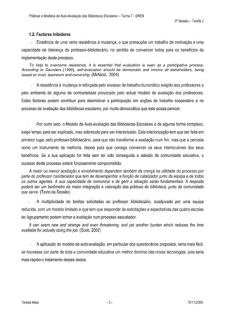 Práticas e Modelos de Auto-Avaliação das Bibliotecas Escolares – Turma 7 - DREN
                                                                                               3ª Sessão – Tarefa 2


    1.2. Factores Inibidores
        —   Existência de uma certa resistência à mudança, o que pressupõe um trabalho de motivação e uma
capacidade de liderança do professor-bibliotecário, no sentido de convencer todos para os benefícios da
implementação deste processo.
    To help to overcame resistance, it is essential that evaluation is seen as a participative process.
According to Saunders [1999], self-evaluation should be democratic and involve all stakeholders, being
based on trust, teamwork and ownership. (McNicol, 2004)

        —   A resistência à mudança é reforçada pelo excesso de trabalho burocrático exigido aos professores e
pelo ambiente de alguma de contrariedade provocado pelo actual modelo de avaliação dos professores.
Estes factores podem contribuir para desmotivar a participação em acções de trabalho cooperativo e no
processo de avaliação das bibliotecas escolares, por muito democrático que este possa parecer.


    —       Por outro lado, o Modelo de Auto-avaliação das Bibliotecas Escolares é de alguma forma complexo,
exige tempo para ser explicado, mas sobretudo para ser interiorizado. Esta interiorização tem que ser feita em
primeiro lugar pelo professor-bibliotecário, para que não transforme a avaliação num fim, mas que a perceba
como um instrumento de melhoria, depois para que consiga convencer os seus interlocutores dos seus
benefícios. Se a sua aplicação for feita sem ter sido conseguida a adesão da comunidade educativa, o
sucesso deste processo estará forçosamente comprometido.
     A maior ou menor aceitação e envolvimento dependem também da crença na utilidade do processo por
parte do professor coordenador que tem de desempenhar a função de catalizador junto da equipa e de todos
os outros agentes. A sua capacidade de comunicar e de gerir a situação serão fundamentais. A resposta
poderá ser um barómetro da maior integração e valoração das práticas da biblioteca, junto da comunidade
que serve. (Texto da Sessão)

    —       A multiplicidade de tarefas solicitadas ao professor bibliotecário, coadjuvado por uma equipa
reduzida, com um horário limitado e que tem que responder às solicitações e expectativas das quatro escolas
do Agrupamento podem tornar a avaliação num processo assustador.
     It can seem new and strange and even threatening, and yet another burden which reduces the time
available for actually doing the job. (Scott, 2002)


        —   A aplicação do modelo de auto-avaliação, em particular dos questionários propostos, seria mais fácil,
se houvesse por parte de toda a comunidade educativa um melhor domínio das novas tecnologias, pois seria
mais rápido o tratamento destes dados.




Teresa Maia                                              -3-                                           15/11/2009
 