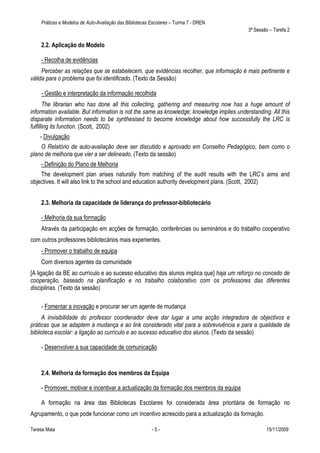 Práticas e Modelos de Auto-Avaliação das Bibliotecas Escolares – Turma 7 - DREN
                                                                                            3ª Sessão – Tarefa 2

    2.2. Aplicação do Modelo

    - Recolha de evidências
     Perceber as relações que se estabelecem, que evidências recolher, que informação é mais pertinente e
válida para o problema que foi identificado. (Texto da Sessão)

    - Gestão e interpretação da informação recolhida
       The librarian who has done all this collecting, gathering and measuring now has a huge amount of
information available. But information is not the same as knowledge; knowledge implies understanding. All this
disparate information needs to be synthesised to become knowledge about how successfully the LRC is
fulfilling its function. (Scott, 2002)
    - Divulgação
    O Relatório de auto-avaliação deve ser discutido e aprovado em Conselho Pedagógico, bem como o
plano de melhoria que vier a ser delineado. (Texto da sessão)
    - Definição do Plano de Melhoria
    The development plan arises naturally from matching of the audit results with the LRC’s aims and
objectives. It will also link to the school and education authority development plans. (Scott, 2002)


    2.3. Melhoria da capacidade de liderança do professor-bibliotecário

    - Melhoria da sua formação
    Através da participação em acções de formação, conferências ou seminários e do trabalho cooperativo
com outros professores bibliotecários mais experientes.
    - Promover o trabalho de equipa
    Com diversos agentes da comunidade
[A ligação da BE ao currículo e ao sucesso educativo dos alunos implica que] haja um reforço no conceito de
cooperação, baseado na planificação e no trabalho colaborativo com os professores das diferentes
disciplinas. (Texto da sessão)

    - Fomentar a inovação e procurar ser um agente de mudança
     A invisibilidade do professor coordenador deve dar lugar a uma acção integradora de objectivos e
práticas que se adaptem à mudança e ao link considerado vital para a sobrevivência e para a qualidade da
biblioteca escolar: a ligação ao currículo e ao sucesso educativo dos alunos. (Texto da sessão)

    - Desenvolver a sua capacidade de comunicação



    2.4. Melhoria da formação dos membros da Equipa

    - Promover, motivar e incentivar a actualização da formação dos membros da equipa

    A formação na área das Bibliotecas Escolares foi considerada área prioritária de formação no
Agrupamento, o que pode funcionar como um incentivo acrescido para a actualização da formação.

Teresa Maia                                              -5-                                        15/11/2009
 