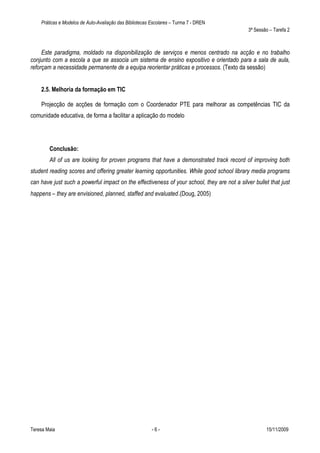Práticas e Modelos de Auto-Avaliação das Bibliotecas Escolares – Turma 7 - DREN
                                                                                              3ª Sessão – Tarefa 2



     Este paradigma, moldado na disponibilização de serviços e menos centrado na acção e no trabalho
conjunto com a escola a que se associa um sistema de ensino expositivo e orientado para a sala de aula,
reforçam a necessidade permanente de a equipa reorientar práticas e processos. (Texto da sessão)


    2.5. Melhoria da formação em TIC

    Projecção de acções de formação com o Coordenador PTE para melhorar as competências TIC da
comunidade educativa, de forma a facilitar a aplicação do modelo




        Conclusão:
        All of us are looking for proven programs that have a demonstrated track record of improving both
student reading scores and offering greater learning opportunities. While good school library media programs
can have just such a powerful impact on the effectiveness of your school, they are not a silver bullet that just
happens – they are envisioned, planned, staffed and evaluated.(Doug, 2005)




Teresa Maia                                              -6-                                          15/11/2009
 