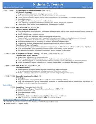 Nicholas C. Toscano
NToscano50@gmail.com 18 Vanderwater Avenue, Floral Park, NY, 11001 (516) 852-2961
1/2010 – Present Website Design by Nicholas Toscano, Floral Park, NY
Freelance Web Designer
 Design and maintained the website of multiple organization’s web site.
 Utilize project management skills in order to work on a number of sites concurrently.
 Utilized analytics expertise in order to boost SEO and provide analytics for increased ROI for a number of organization.
 Managed web analytics.
 Managed finances for small organizations as well as charities.
 Create and manage content for web properties, including video, artwork, imaging, and journalism.
 Created custom logos, business cards, data sheets, and various pieces of collateral.
8/2010 – 9/2013 MSC Industrial, Inc., Melville, NY
Specialist, Product Information
 Utilize XML expertise in developing new solutions and debugging code in order to ensure smooth operations between systems and
report production.
 Manage and organize SQL databases and data.
 Build and maintain SQL queries and indexes for data analysis and reporting.
 Manage multiple projects simultaneously to streamline business processes, with proven, immediate return on investment.
 Recognized as a leader on the database team due to well developed imaging and database skills.
 Streamline business processes by developing and managing applications using QuickBase.
 Key trainer and mentor to junior associates in applications, processes, and business knowledge.
Coordinator, Product Information
 Responsible for accuracy and maintenance of product data and images on MSC Industrial’s website and in the catalog of products.
 Set up and maintain key vendor information to ensure seamless interaction and accurate processes.
 Offer additional functionality to the team by continuously stepping outside of job description.
8/2007 – 8/2009 Harley Davidson Motor Company, Great Neck & Long Island City, NY
Assistant to the Service Manager
 Design, update, and maintain the company’s website.
 Develop company flyers and advertisements, many of which were used in external publications.
 Create and maintain reports for various departments within the dealership to assist with building and maintaining business.
 Perform various tasks to improve customer service, customer relations, assist with operations, and motorcycle safety.
5/2006 – 7/2008 MBG Gifts, Inc., Stewart Manor, NY
Sales Representative
 Design customized invitations, business cards, and company flyers as per specifications.
 Set up and maintain security equipment, including cameras and closed circuit television.
 Work as a cashier and on the sales floor interacting with customers and providing customer service.
5/2003 – 7/2008 Dream Presentations, Floral Park, NY
Web Designer
 Design and maintain company website, business cards, and various advertising materials.
 Assist with operational tasks, such as scheduling and preparation for customer meetings and the construction of stage designs for
weddings, anniversaries, and other client occasions.
Education
5/2010 Long Island University, Brookville, NY
Bachelor of Science Degree, Computer Information Systems ● GPA: 3.95
 Graduated Summa Cum Laude.
 Award in Information Sciences.
 Dean’s List
 Team captain of a two time MAAC championship NCAA Division IAA football team.
 MAAC Academic All-Conference award and MAAC Academic Honor Roll.
Professional Memberships & Certifications
 Certified by the Career / Technical Education Program (A+ Certified Computer Technician).
 Member of the IEEE Computer Society.
 