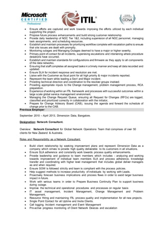  Ensure efforts are captured and work towards improving the efforts utilized by each individual
supporting the project.
 Propose future process enhancements and build strong customer relationship.
 Provide daily leadership of NOC Tier 1&2, including supervision of all NOC personnel, managing
task assignments, and scheduling resources.
 Establish and maintain processes for prioritizing workflow complete with escalation paths to ensure
that site issues are dealt with promptly.
 Monitoring outages and Managing Outages deemed to have a major or higher severity.
 Primary point of contact for all incidents, supervising escalations and intervening where procedure
deviations have occurred.
 Establish and maintain standards for configurations and firmware as they apply to all components
of the data networks.
 Ensuring that staff completes all assigned tasks in a timely manner and keep all data recorded and
updated.
 Ensure SLA for incident response and resolution are met.
 Liaise with the Customer as focal point for all high priority & major incidents reported.
 Represent the team while leading a Sev1 and Major incident.
 Providing technical direction and coordination to the resolver groups involved.
 Providing appropriate inputs to the Change management, problem management process, RCA
preparation.
 Experience of working within an ITIL framework and processes with successful outcomes within a
large scale global service management environment.
 Managing the Change Request Queue, ensuring all Request for Changes (RFCs) are logged,
classified and prioritized correctly in collaboration with the initiator,
 Prepare for Change Advisory Board (CAB), issuing the agenda and forward the schedule of
change prior to the CAB.
Previous Employer
September 2010 – April 2013, Dimension Data, Bangalore.
Designation: Network Consultant.
Overview: Network Consultant for Global Network Operations Team that comprises of over 50
clients for New Zealand & Australia.
Roles and Responsibility as a Network Consultant:
 Build client relationship by seeking improvement plans and represent Dimension Data as a
company which strives to provide high quality deliverable to its customers in all situations.
 Ensure SLA adherence and constantly work towards process quality enhancements.
 Provide leadership and guidance to team members which includes - analyzing and working
towards improvement of individual team members SLA and process adherence, knowledge
transfer and coordinating with higher level management that includes global deliver managers
as and when required.
 Ensure SOW is followed strictly and team is compliant with the process policies.
 Help suggest methods to increase productivity of individuals by working with Leads.
 Proactively forecast business implications and process flaws in order to avoid larger business
impact in future.
 Work with various teams in order to Prepare Business Continuity Plan to support business
during outage.
 Improve the technical and operational procedures and processes on regular basis
 IT asset management, Incident Management, Change Management and Problem
Management,
 Resource Hiring and maintaining ITIL process quality and implementation for all new projects.
 Single Point Contact for all Uptime and Insite Clients.
 Call logging. Incident management and Event Management
 Pro-active progress monitoring of Client Network Devices and escalation
 