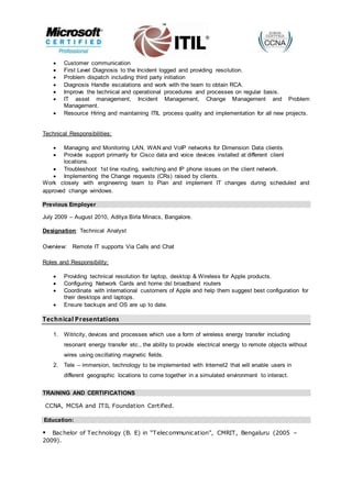  Customer communication
 First Level Diagnosis to the Incident logged and providing resolution.
 Problem dispatch including third party initiation
 Diagnosis Handle escalations and work with the team to obtain RCA.
 Improve the technical and operational procedures and processes on regular basis.
 IT asset management, Incident Management, Change Management and Problem
Management.
 Resource Hiring and maintaining ITIL process quality and implementation for all new projects.
Technical Responsibilities:
 Managing and Monitoring LAN, WAN and VoIP networks for Dimension Data clients.
 Provide support primarily for Cisco data and voice devices installed at different client
locations.
 Troubleshoot 1st line routing, switching and IP phone issues on the client network.
 Implementing the Change requests (CRs) raised by clients.
Work closely with engineering team to Plan and implement IT changes during scheduled and
approved change windows.
Previous Employer
July 2009 – August 2010, Aditya Birla Minacs, Bangalore.
Designation: Technical Analyst
Overview: Remote IT supports Via Calls and Chat
Roles and Responsibility:
 Providing technical resolution for laptop, desktop & Wireless for Apple products.
 Configuring Network Cards and home dsl broadband routers
 Coordinate with international customers of Apple and help them suggest best configuration for
their desktops and laptops.
 Ensure backups and OS are up to date.
Technical Presentations
1. Witricity, devices and processes which use a form of wireless energy transfer including
resonant energy transfer etc., the ability to provide electrical energy to remote objects without
wires using oscillating magnetic fields.
2. Tele – immersion, technology to be implemented with Internet2 that will enable users in
different geographic locations to come together in a simulated environment to interact.
TRAINING AND CERTIFICATIONS
CCNA, MCSA and ITIL Foundation Certified.
Education:
Bachelor of Technology (B. E) in “Telecommunication”, CMRIT, Bengaluru (2005 –
2009).
 