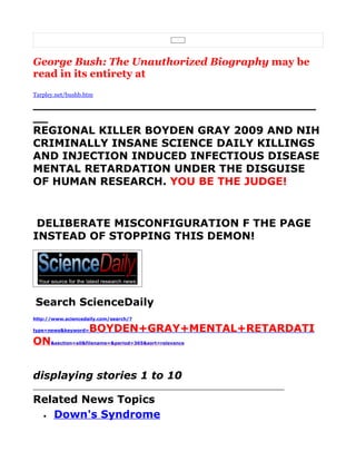 George Bush: The Unauthorized Biography may be
read in its entirety at
Tarpley.net/bushb.htm

______________________________________
__
REGIONAL KILLER BOYDEN GRAY 2009 AND NIH
CRIMINALLY INSANE SCIENCE DAILY KILLINGS
AND INJECTION INDUCED INFECTIOUS DISEASE
MENTAL RETARDATION UNDER THE DISGUISE
OF HUMAN RESEARCH. YOU BE THE JUDGE!


 DELIBERATE MISCONFIGURATION F THE PAGE
INSTEAD OF STOPPING THIS DEMON!




Search ScienceDaily
http://www.sciencedaily.com/search/?

type=news&keyword=   BOYDEN+GRAY+MENTAL+RETARDATI
ON&section=all&filename=&period=365&sort=relevance


displaying stories 1 to 10

Related News Topics
 • Down's Syndrome
 