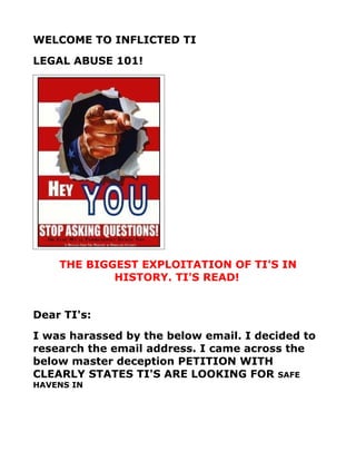 WELCOME TO INFLICTED TI
LEGAL ABUSE 101!




    THE BIGGEST EXPLOITATION OF TI'S IN
            HISTORY. TI'S READ!


Dear TI's:
I was harassed by the below email. I decided to
research the email address. I came across the
below master deception PETITION WITH
CLEARLY STATES TI'S ARE LOOKING FOR SAFE
HAVENS IN
 