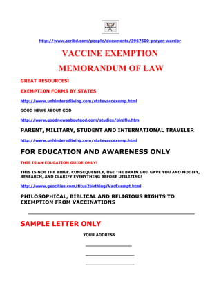 http://www.scribd.com/people/documents/3967500-prayer-warrior


                  VACCINE EXEMPTION
                MEMORANDUM OF LAW
GREAT RESOURCES!

EXEMPTION FORMS BY STATES

http://www.unhinderedliving.com/statevaccexemp.html

GOOD NEWS ABOUT GOD

http://www.goodnewsaboutgod.com/studies/birdflu.htm

PARENT, MILITARY, STUDENT AND INTERNATIONAL TRAVELER
http://www.unhinderedliving.com/statevaccexemp.html


FOR EDUCATION AND AWARENESS ONLY
THIS IS AN EDUCATION GUIDE ONLY!

THIS IS NOT THE BIBLE. CONSEQUENTLY, USE THE BRAIN GOD GAVE YOU AND MODIFY,
RESEARCH, AND CLARIFY EVERYTHING BEFORE UTILIZING!

http://www.geocities.com/titus2birthing/VacExempt.html

PHILOSOPHICAL, BIBLICAL AND RELIGIOUS RIGHTS TO
EXEMPTION FROM VACCINATIONS
   _________________________________________________________________


SAMPLE LETTER ONLY
                            YOUR ADDRESS

                             __________________

                             ___________________

                             ___________________
 