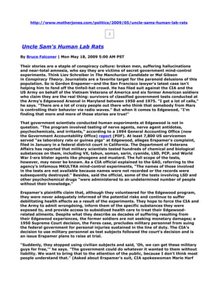 http://www.motherjones.com/politics/2009/05/uncle-sams-human-lab-rats




Uncle Sam's Human Lab Rats
By Bruce Falconer | Mon May 18, 2009 5:00 AM PST

Their stories are a staple of conspiracy culture: broken men, suffering hallucinations
and near-total amnesia, who say they are victims of secret government mind-control
experiments. Think Liev Schreiber in The Manchurian Candidate or Mel Gibson
in Conspiracy Theory. Journalists are a favorite target for the paranoid delusions of this
population. So is Gordon Erspamer—and the San Francisco lawyer's latest case isn't
helping him to fend off the tinfoil-hat crowd. He has filed suit against the CIA and the
US Army on behalf of the Vietnam Veterans of America and six former American soldiers
who claim they are the real thing: survivors of classified government tests conducted at
the Army's Edgewood Arsenal in Maryland between 1950 and 1975. "I get a lot of calls,"
he says. "There are a lot of crazy people out there who think that somebody from Mars
is controlling their behavior via radio waves." But when it comes to Edgewood, "I'm
finding that more and more of those stories are true!"

That government scientists conducted human experiments at Edgewood is not in
question. "The program involved testing of nerve agents, nerve agent antidotes,
psychochemicals, and irritants," according to a 1994 General Accounting Office (now
the Government Accountability Office) report (PDF). At least 7,800 US servicemen
served "as laboratory rats or guinea pigs" at Edgewood, alleges Erspamer's complaint,
filed in January in a federal district court in California. The Department of Veterans
Affairs has reported that military scientists tested hundreds of chemical and biological
substances on them, including VX, tabun, soman, sarin, cyanide, LSD, PCP, and World
War I-era blister agents like phosgene and mustard. The full scope of the tests,
however, may never be known. As a CIA official explained to the GAO, referring to the
agency's infamous MKULTRA mind-control experiments, "The names of those involved
in the tests are not available because names were not recorded or the records were
subsequently destroyed." Besides, said the official, some of the tests involving LSD and
other psychochemical drugs "were administered to an undetermined number of people
without their knowledge."

Erspamer's plaintiffs claim that, although they volunteered for the Edgewood program,
they were never adequately informed of the potential risks and continue to suffer
debilitating health effects as a result of the experiments. They hope to force the CIA and
the Army to admit wrongdoing, inform them of the specific substances they were
exposed to, and provide access to subsidized health care to treat their Edgewood-
related ailments. Despite what they describe as decades of suffering resulting from
their Edgewood experiences, the former soldiers are not seeking monetary damages; a
1950 Supreme Court decision, the Feres case, precludes military personnel from suing
the federal government for personal injuries sustained in the line of duty. The CIA's
decision to use military personnel as test subjects followed the court's decision and is
an issue Erspamer plans to raise at trial.

"Suddenly, they stopped using civilian subjects and said, 'Oh, we can get these military
guys for free,'" he says. "The government could do whatever it wanted to them without
liability. We want to bring that to the attention of the public, because I don't think most
people understand that." (Asked about Erspamer's suit, CIA spokeswoman Marie Harf
 