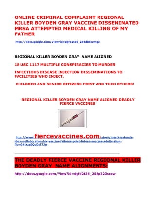 ONLINE CRIMINAL COMPLAINT REGIONAL
KILLER BOYDEN GRAY VACCINE DISSEMINATED
MRSA ATTEMPTED MEDICAL KILLING OF MY
FATHER
http://docs.google.com/View?id=dgfd2t36_284d8kczmg3




REGIONAL KILLER BOYDEN GRAY NAME ALIGNED

18 USC 1117 MULTIPLE CONSPIRACIES TO MURDER

INFECTIOUS DISEASE INJECTION DISSEMINATIONS TO
FACILITIES WHO INJECT,

CHILDREN AND SENIOR CITIZENS FIRST AND THEN OTHERS!



    REGIONAL KILLER BOYDEN GRAY NAME ALIGNED DEADLY
                     FIERCE VACCINES




 http://www. fiercevaccines.com                            /story/merck-extends-
idera-collaboration-hiv-vaccine-failures-point-future-success-adults-shun-
flu--0#ixzz0QuDaT7Jw

___________________________________________

THE DEADLY FIERCE VACCINE REGIONAL KILLER
BOYDEN GRAY NAME ALIGNMENTS:
http://docs.google.com/View?id=dgfd2t36_258p323sccw
 