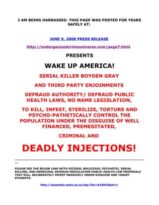 I AM BEING HARRASSED. THIS PAGE WAS POSTED FOR YEARS
                      SAFELY AT:



                   JUNE 9, 2008 PRESS RELEASE

      http://endorganizedcrimeuniverse.com/page7.html

                             PRESENTS

                WAKE UP AMERICA!
             SERIAL KILLER BOYDEN GRAY
          AND THIRD PARTY ENJOINMENTS
     DEFRAUD AUTHORITY/ DEFRAUD PUBLIC
     HEALTH LAWS, NO NAME LEGISLATION,
   TO KILL, INFEST, STERILIZE, TORTURE AND
     PSYCHO-PATHETICALLY CONTROL THE
  POPULATION UNDER THE DISGUISE OF WELL
          FINANCED, PREMEDITATED,
                         CRIMINAL AND


   DEADLY INJECTIONS!
______________________________________________________________________
__

PLEASE SEE THE BELOW LINK WITH VICIOUS, MALICIOUS, PSYCHOTIC, SERIAL
KILLING, AND GENOCIDAL DEFRAUD INOCULATION PUBLIC HEALTH LAW PROPOSALS
THAT KILL, DELIBERATELY INFEST MASSIVELY UNDER DISGUISE AND TARGET
STUDENTS.

              http://assembly.state.ny.us/leg/?bn=A10942&sh=t
 