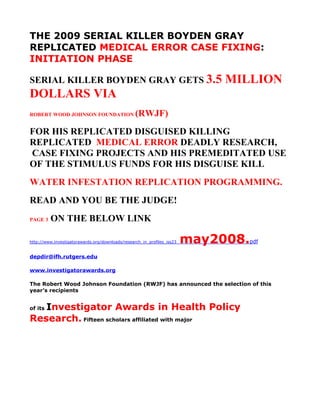 THE 2009 SERIAL KILLER BOYDEN GRAY
REPLICATED MEDICAL ERROR CASE FIXING:
INITIATION PHASE

SERIAL KILLER BOYDEN GRAY GETS 3.5                                          MILLION
DOLLARS VIA
ROBERT WOOD JOHNSON FOUNDATION                   (RWJF)
FOR HIS REPLICATED DISGUISED KILLING
REPLICATED MEDICAL ERROR DEADLY RESEARCH,
CASE FIXING PROJECTS AND HIS PREMEDITATED USE
OF THE STIMULUS FUNDS FOR HIS DISGUISE KILL
WATER INFESTATION REPLICATION PROGRAMMING.
READ AND YOU BE THE JUDGE!
PAGE 3   ON THE BELOW LINK

                                                                      may2008.pdf
http://www.investigatorawards.org/downloads/research_in_profiles_iss23_


depdir@ifh.rutgers.edu

www.investigatorawards.org

The Robert Wood Johnson Foundation (RWJF) has announced the selection of this
year’s recipients


   Investigator Awards in Health Policy
of its

Research. Fifteen scholars affiliated with major
 