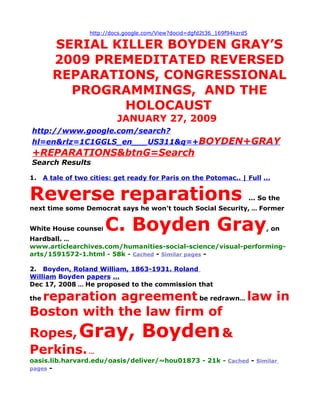 http://docs.google.com/View?docid=dgfd2t36_169f94kzrd5

        SERIAL KILLER BOYDEN GRAY’S
        2009 PREMEDITATED REVERSED
        REPARATIONS, CONGRESSIONAL
          PROGRAMMINGS, AND THE
                 HOLOCAUST
                             JANUARY 27, 2009
http://www.google.com/search?
hl=en&rlz=1C1GGLS_en___US311&q=+BOYDEN+GRAY
+REPARATIONS&btnG=Search
Search Results

1.    A tale of two cities: get ready for Paris on the Potomac.. | Full ...


Reverse reparations                                                          ... So the
next time some Democrat says he won't touch Social Security, ... Former


White House counsel      C. Boyden Gray                                           , on
Hardball. ...
www.articlearchives.com/humanities-social-science/visual-performing-
arts/1591572-1.html - 58k - Cached - Similar pages -

2. Boyden, Roland William, 1863-1931. Roland
William Boyden papers ...
Dec 17, 2008 ... He proposed to the commission that

 reparation agreement be redrawn... law in
the

Boston with the law firm of
Ropes, Gray,                         Boyden &
Perkins. ...
oasis.lib.harvard.edu/oasis/deliver/~hou01873 - 21k - Cached - Similar
pages -
 