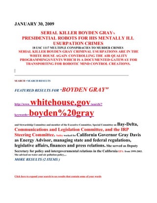 JANUARY 30, 2009
             SERIAL KILLER BOYDEN GRAY'S
      PRESIDENTIAL ROBOTS FOR HIS MENTALLY ILL
                 USURPATION CRIMES
                18 USC 1117 MULTIPLE CONSPIRACIES TO MURDER CRIMES
   SERIAL KILLER BOYDEN GRAY CRIMINAL USURPATIONS ARE IN THE
        WHITE HOUSE AGAIN CONTROLLING THE AIR QUALITY
    PROGRAMMINGS/VENTS WHICH IS A DOCUMENTED GATEWAY FOR
      TRANSPORTING FOR ROBOTIC MIND CONTROL CREATIONS.

______________________________________________________________________

SEARCH • SEARCH RESULTS


FEATURED RESULTS FOR "                      BOYDEN GRAY"

http://www.  whitehouse.gov                                          /search/?


keywords=    boyden%20gray
                                                          Bay-Delta,
and Stewardship Committee and member of the Executive Committee, Special Committee on

Communications and Legislation Committee, and the IRP
Steering Committee. Sutley worked for California Governor Gray Davis
as Energy Advisor, managing state and federal regulations,
legislative affairs, finances and press relations. She served as Deputy
Secretary for policy and intergovernmental relations in the California EPA              from 1999-2003.
She advised on water and air pollution policy,...
MORE RESULTS (2 ITEMS )



Click here to expand your search to see results that contain some of your words
 