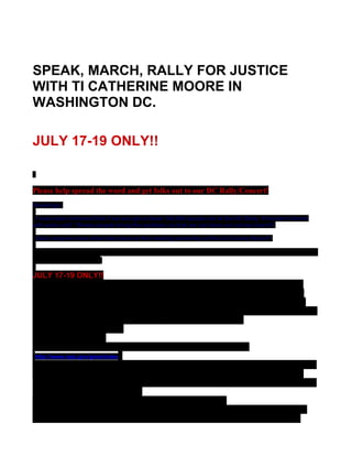 SPEAK, MARCH, RALLY FOR JUSTICE
WITH TI CATHERINE MOORE IN
WASHINGTON DC.

JULY 17-19 ONLY!!


Please help spread the word and get folks out to our DC Rally/Concert!
Greetings;

 I have been informed that if we can get at least 100,000 people out at the DC Rally, President Obama
will come out!! Please people bring the numbers so that we can have our voices heard!!

 Does anyone know what took place at the meeting yesterday at the LA County Board?

This rally is hosted by POPULAR, Disclosure Watch,TK and JP, Casoo, Los Angeles f4j
and a host of others.

JULY 17-19 ONLY!!
We encourage everyone to come stay with us @ Green Belt National Park
only 12 miles from the Capitol with bus depot onsite. call 1-800-365-2267
Performances and Speaking are by the 2 bus drops across the street from
the reflection pool, west on Capitol Grounds, Center section on Sat. and Sun.
and Upper Senate Park near the large waterfall on Friday.
Green Belt National Park
6565 Green Belt Rd.
Greenbelt, Maryland. 20770 You must reserve in advance.
http://www.nps.gov/gree/index
camp sites are $8.00 for senior citezens otherwise $16.00; each site can have
3 tents and 6 people. There are Rv sites as well. Nice playground for any
children. Very nice place to enjoy nature and socialize. We advise all people
to bring compact lawn chairs.
Rooms are available @ the Hyatt for $98.00 per night
Families will get 10 min to speak, Organizations and Musicians get 30 min
and can share their time with others that are approved. WE HAVE MANY
 