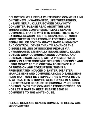 DEAR CONCERNED PEOPLE:




BELOW YOU WILL FIND A WHITEHOUSE COMMENT LINK
ON THE NEW UNWARRANTED, LIFE THREATENING,
UNSAFE, SERIAL KILLER BOYDEN GRAY HDTV
CONVERTER. PLEASE READ ABOUT THIS LIFE
THREATENING CONVERSION. PLEASE SEND IN
COMMENTS. THAT IS WHY IT IS THERE. THERE IS NO
RATIONAL REASON FOR THE CONVERSION, MUCH
MORE THERE IS NO RATIONALE FOR THIS UNDER
SERIAL KILLER BOYDEN GRAY'S NAME ALIGNMENT
AND CONTROL, OTHER THAN TO ADVANCE THE
DISGUISE KILLING OF INNOCENT PEOPLE VIA
UNWARRANTED CRIMINALLY INSANE SERIAL KILLER
BOYDEN GRAY COMMUNICATIONS CONTROL AND
CRIMINAL DISABLEMENT, WITH A PREMEDITATED
MONEY PLAN TO CONTINUE OPPRESSING PEOPLE AND
USING MONEY AS THE CRITERIA TO SILENCE THE
OPPRESSION AND CORRUPTION. THIS IS A
PREMEDITATED INDUCED DISASTER, DISASTER
MANAGEMENT AND COMMUNICATIONS DISABLEMENT
PLAN THAT MUST BE STOPPED. THIS IS WHAT HE DID
IN AFRICA. THIS IS HOW HE GETS TO KILL IN AFRICA
UNRESTRAINED BECAUSE HE CRIMINALLY USURPED
CONTROL OVER THE COMMUNICATIONS DEVICES. DO
NOT LET IT HAPPEN HERE. PLEASE SEND IN
COMMENTS TO THE WHITEHOUSE.


PLEASE READ AND SEND IN COMMENTS. BELOW ARE
MY COMMENTS.
 
