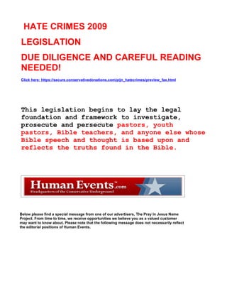 HATE CRIMES 2009
LEGISLATION
DUE DILIGENCE AND CAREFUL READING
NEEDED!
Click here: https://secure.conservativedonations.com/pijn_hatecrimes/preview_fax.html




This legislation begins to lay the legal
foundation and framework to investigate,
prosecute and persecute pastors, youth
pastors, Bible teachers, and anyone else whose
Bible speech and thought is based upon and
reflects the truths found in the Bible.




Below please find a special message from one of our advertisers, The Pray In Jesus Name
Project. From time to time, we receive opportunities we believe you as a valued customer
may want to know about. Please note that the following message does not necessarily reflect
the editorial positions of Human Events.
 