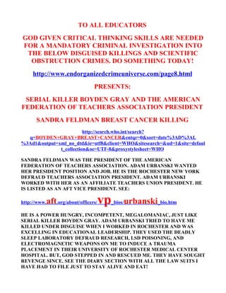 TO ALL EDUCATORS
GOD GIVEN CRITICAL THINKING SKILLS ARE NEEDED
FOR A MANDATORY CRIMINAL INVESTIGATION INTO
 THE BELOW DISGUISED KILLINGS AND SCIENTIFIC
  OBSTRUCTION CRIMES. DO SOMETHING TODAY!
     http://www.endorganizedcrimeuniverse.com/page8.html
                               PRESENTS:
 SERIAL KILLER BOYDEN GRAY AND THE AMERICAN
FEDERATION OF TEACHERS ASSOCIATION PRESIDENT
      SANDRA FELDMAN BREAST CANCER KILLING
                         http://search.who.int/search?
  q=BOYDEN+GRAY+BREAST+CANCER&entqr=0&sort=date%3AD%3AL
%3Ad1&output=xml_no_dtd&ie=utf8&client=WHO&sitesearch=&ud=1&site=defaul
              t_collection&oe=UTF-8&proxystylesheet=WHO

SANDRA FELDMAN WAS THE PRESIDENT OF THE AMERICAN
FEDERATION OF TEACHERS ASSOCIATION. ADAM URBANSKI WANTED
HER PRESIDENT POSITION AND JOB. HE IS THE ROCHESTER NEW YORK
DEFRAUD TEACHERS ASSOCIATION PRESIDENT. ADAM URBANSKI
WORKED WITH HER AS AN AFFILIATE TEACHERS UNION PRESIDENT. HE
IS LISTED AS AN AFT VICE PRESIDENT. SEE:

http://www.   aft.org/about/officers/vp_bios/urbanski_bio.htm
HE IS A POWER HUNGRY, INCOMPETENT, MEGALOMANIAC, JUST LIKE
SERIAL KILLER BOYDEN GRAY. ADAM URBANSKI TRIED TO HAVE ME
KILLED UNDER DISGUISE WHEN I WORKED IN ROCHESTER AND WAS
EXCELLING IN EDUCATIONAL LEADERSHIP. THEY USED THE DEADLY
SLEEP LABORATORY DEFRAUD RESEARCH, LSD POISONING, AND
ELECTROMAGNETIC WEAPONS ON ME TO INDUCE A TRAUMA
PLACEMENT IN THEIR UNIVERSITY OF ROCHESTER MEDICAL CENTER
HOSPITAL. BUT, GOD STEPPED IN AND RESCUED ME. THEY HAVE SOUGHT
REVENGE SINCE. SEE THE DIARY SECTION WITH ALL THE LAW SUITS I
HAVE HAD TO FILE JUST TO STAY ALIVE AND EAT!
 
