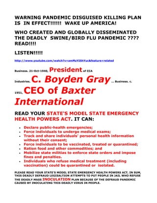 WARNING PANDEMIC DISGUISED KILLING PLAN
IS IN EFFECT!!!!!! WAKE UP AMERICA!
WHO CREATED AND GLOBALLY DISSEMINATED
THE DEADLY SWINE/BIRD FLU PANDEMIC ????
READ!!!!
LISTEN!!!!!
http://www.youtube.com/watch?v=amMzYIShYuc&feature=related



Business. 21-Oct-1940,   President of CCA
   C. Boyden Gray
Industries.                                             ... Business. c.



  CEO of Baxter
1951,



International
READ YOUR STATE'S MODEL STATE EMERGENCY
HEALTH POWERS ACT. IT CAN:
   •    Declare public-health emergencies;
   •    Force individuals to undergo medical exams;
   •    Track and share individuals' personal health information
        without their consent;
   •    Force individuals to be vaccinated, treated or quarantined;
   •    Ration food and other commodities; and
   •    Mobilize state militias to enforce state orders and impose
        fines and penalties.
   •    Individuals who refuse medical treatment (including
        vaccination) could be quarantined or isolated.
PLEASE READ YOUR STATE'S MODEL STATE EMERGENCY HEALTH POWERS ACT. IN SUM,
THIS DEADLY DEFRAUD LEGISALTION ATTEMPTS TO PUT PEOPLE IN JAIL WHO REFUSE
THE DEADLY MASS INOCULATION PLAN BECAUSE OF THE DEFRAUD PANDEMIC
CAUSED BY INOCULATING THIS DEADLY VIRUS IN PEOPLE.
 