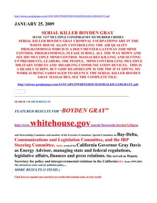 http://mirsny.googlepages.com/JANUARY25WHITEHOUSESERIALKILLERGRAYU.pdf


JANUARY 25, 2009
                         SERIAL KILLER BOYDEN GRAY
                18 USC 1117 MULTIPLE CONSPIRACIES TO MURDER CRIMES
  SERIAL KILLER BOYDEN GRAY CRIMINAL USURPATIONS ARE IN THE
        WHITE HOUSE AGAIN CONTROLLING THE AIR QUALITY
   PROGRAMMINGS WHICH IS A DOCUMENTED GATEWAY FOR MIND
 CONTROL PROGRAMMINGS. PLEASE SCROLL ALL THE WAY DOWN AND
 SEE HIS MULTIPLE MIND CONTROL MASSACRES KILLING AND SETTING
UP PRESIDENTS, LEADERS, THE PEOPLE, MIND CONTROLLING MULTIPLE
MILITARY FORCES AND DISABLING COMMUNICATION DEVICES. THIS IS
 A DEADLY SCRIPT. BUT GOD! READ!BELOW IS THE PDF IF IT OPENS. MY
 WORK IS BEING SABOTAGED TO SILENCE THE SERIAL KILLER BOYDEN
            GRAY MASSACRES. SEE THE COMPLETE FILE:

   http://mirsny.googlepages.com/JANUARY25WHITEHOUSESERIALKILLERGRAYU.pdf


______________________________________________________________________

SEARCH • SEARCH RESULTS


FEATURED RESULTS FOR "                      BOYDEN GRAY"

http://www.   whitehouse.gov                                         /search/?keywords=boyden%20gray


                                                          Bay-Delta,
and Stewardship Committee and member of the Executive Committee, Special Committee on

Communications and Legislation Committee, and the IRP
Steering Committee. Sutley worked for California Governor Gray Davis
as Energy Advisor, managing state and federal regulations,
legislative affairs, finances and press relations. She served as Deputy
Secretary for policy and intergovernmental relations in the California EPA                 from 1999-2003.
She advised on water and air pollution policy,...
MORE RESULTS (2 ITEMS )
Click here to expand your search to see results that contain some of your words
 