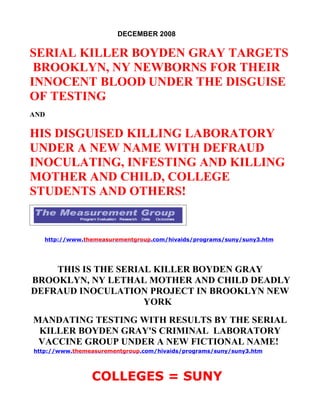 DECEMBER 2008

SERIAL KILLER BOYDEN GRAY TARGETS
 BROOKLYN, NY NEWBORNS FOR THEIR
INNOCENT BLOOD UNDER THE DISGUISE
OF TESTING
AND

HIS DISGUISED KILLING LABORATORY
UNDER A NEW NAME WITH DEFRAUD
INOCULATING, INFESTING AND KILLING
MOTHER AND CHILD, COLLEGE
STUDENTS AND OTHERS!


   http://www.themeasurementgroup.com/hivaids/programs/suny/suny3.htm




    THIS IS THE SERIAL KILLER BOYDEN GRAY
BROOKLYN, NY LETHAL MOTHER AND CHILD DEADLY
DEFRAUD INOCULATION PROJECT IN BROOKLYN NEW
                     YORK
MANDATING TESTING WITH RESULTS BY THE SERIAL
 KILLER BOYDEN GRAY'S CRIMINAL LABORATORY
 VACCINE GROUP UNDER A NEW FICTIONAL NAME!
http://www.themeasurementgroup.com/hivaids/programs/suny/suny3.htm




                COLLEGES = SUNY
 