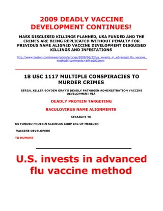 2009 DEADLY VACCINE
          DEVELOPMENT CONTINUES!
  MASS DISGUISED KILLINGS PLANNED, USA FUNDED AND THE
   CRIMES ARE BEING REPLICATED WITHOUT PENALTY FOR
 PREVIOUS NAME ALIGNED VACCINE DEVELOPMENT DISGUISED
              KILLINGS AND INFESTATIONS
 http://www.boston.com/news/nation/articles/2009/06/23/us_invests_in_advanced_flu_vaccine_
                           method/?comments=all#addComm

__________________________________________________________

     18 USC 1117 MULTIPLE CONSPIRACIES TO
                MURDER CRIMES
   SERIAL KILLER BOYDEN GRAY’S DEADLY PATHOGEN ADMINISTRATION VACCINE
                             DEVELOPMENT VIA

                        DEADLY PROTEIN TARGETING

                    BACULOVIRUS NAME ALIGNMENTS
                                     STRAIGHT TO

US FUNDED PROTEIN SCIENCES CORP INC OF MERIDEN

VACCINE DEVELOPERS

TO HUMANS


             ____________________________


U.S. invests in advanced
  flu vaccine method
 