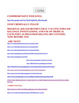 COMPREHENSIVE WEB SITES:
http://docs.google.com/View?docid=dgfd2t36_185crmbxgdp

STOP CRIMINALLY INSANE
REGIONAL KILLER BOYDEN GRAY VACCINE INDUCED
KILLINGS, INFESTATIONS, AND USE OF MEDICAL
FACILITIES AS DISGUISED KILLING HIT CENTERS,
NOW BEFORE YOU
 ARE NEXT!
http://www.endorganizedcrimeuniverse.com/page7.html

http://www.endorganizedcrimeuniverse.com/page7html

http://www.endorganizedcrimeuniverse.com/page10.html

http://mirsny.googlepages.com/deadlyserialkillerboydengraybrainresearc

http://mirsny.googlepages.com/home

                                 http://mirsny.googlepages.com/prayerwarriors

                                 http://inflictedticrimes.googlepages.com/home

http://inflictedticrimes.googlepages.com/endorganizedcrimeeducationaudios

http://prayerwarriorsneeded.googlepages.com/nyscrimevictimsboard

http://prayerwarriorsneeded.googlepages.com/educationcrimes

http://mirsny.googlepages.com/hune2008serialkillerboydengraydisguisedk

STOP THE DEFRAUD FLU MASS INOCULATION DISGUISE KILLING/INFESTATION
PLANS

CORRECTED LINK

http://prayerwarriorsneeded.googlepages.com/educatetoday!

http://www.scribd.com/people/documents/3967500-prayer-warrior
 