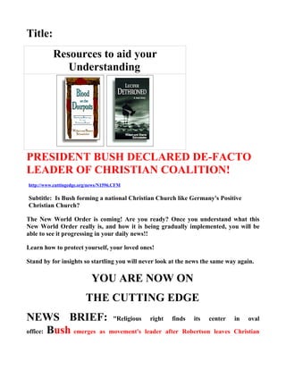 Title:
          Resources to aid your
             Understanding




PRESIDENT BUSH DECLARED DE-FACTO
LEADER OF CHRISTIAN COALITION!
http://www.cuttingedge.org/news/N1596.CFM

Subtitle: Is Bush forming a national Christian Church like Germany's Positive
Christian Church?

The New World Order is coming! Are you ready? Once you understand what this
New World Order really is, and how it is being gradually implemented, you will be
able to see it progressing in your daily news!!

Learn how to protect yourself, your loved ones!

Stand by for insights so startling you will never look at the news the same way again.

                            YOU ARE NOW ON
                         THE CUTTING EDGE
NEWS BRIEF: "Religious                        right    finds   its   center   in   oval

office: Bush emerges as movement's          leader after Robertson leaves Christian
 