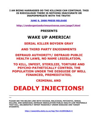 I AM BEING HARRASSED SO THE KILLINGS CAN CONTINUE. THIS
     IS RIDICULOUS! THERE IS NOTHING INACCURATE OR
             INAPOPRPRIATE WITH THE TRUTH!

                   JUNE 9, 2008 PRESS RELEASE

      http://endorganizedcrimeuniverse.com/page7.html

                             PRESENTS

                WAKE UP AMERICA!
             SERIAL KILLER BOYDEN GRAY
          AND THIRD PARTY ENJOINMENTS
     DEFRAUD AUTHORITY/ DEFRAUD PUBLIC
     HEALTH LAWS, NO NAME LEGISLATION,
   TO KILL, INFEST, STERILIZE, TORTURE AND
     PSYCHO-PATHETICALLY CONTROL THE
  POPULATION UNDER THE DISGUISE OF WELL
          FINANCED, PREMEDITATED,
                         CRIMINAL AND


   DEADLY INJECTIONS!
______________________________________________________________________
__

PLEASE SEE THE BELOW LINK WITH VICIOUS, MALICIOUS, PSYCHOTIC, SERIAL
KILLING, AND GENOCIDAL DEFRAUD INOCULATION PUBLIC HEALTH LAW PROPOSALS
THAT KILL, DELIBERATELY INFEST MASSIVELY UNDER DISGUISE AND TARGET
STUDENTS.

              http://assembly.state.ny.us/leg/?bn=A10942&sh=t
 