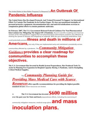 The United States Is Now Better Prepared To Respond To   An Outbreak Of
Pandemic Influenza
The United States Has Developed Protocols And Trained Personnel To Support An International
Effort To Contain The Pandemic In Its Earliest Stages. We have pre-positioned stockpiles of
personal protective equipment, decontamination kits, and antiviral medications overseas to
complement global efforts to contain pandemic outbreaks.

In February 2007, The U.S. Government Released Federal Guidance For Non-Pharmaceutical
Interventions For Mitigating The Impact Of A Pandemic. Recent scientific modeling and historical
reviews of the 1918 pandemic suggest that non-pharmaceutical interventions could be very effective at
slowing the spread of disease and mitigating an outbreak. With the use of antiviral medications, they

                        illness and death in millions of
could potentially prevent

Americans, but only if they are implemented early and maintained consistently across
communities affected by a pandemic. The Community Mitigation

Guidance provides a clear roadmap for
communities to accomplish these
objectives.
The U.S. Government Has Invested In Health System Preparedness, Has Produced Tools To
Assist In Planning For Expansion In Hospital Capacity During A Pandemic, And Is Stockpiling
Critical Medical Supplies.


             Community Planning Guide for
                 The

     Providing Mass Medical Care with Scarce
     Resources offers specific recommendations for providing the highest possible
     standard of care where resources are limited.



     w           The U.S. Government has invested      $600 million
     over the past year for State and local preparedness efforts, including the exercising of


                    and mass
     community mitigation measures, medical surge plans,



     inoculation plans.
 