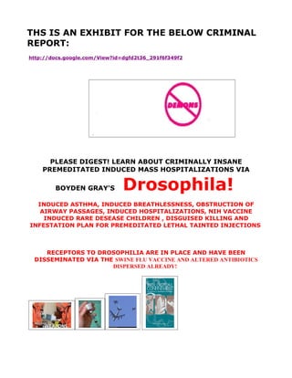 THS IS AN EXHIBIT FOR THE BELOW CRIMINAL
REPORT:
http://docs.google.com/View?id=dgfd2t36_291f6f349f2




      PLEASE DIGEST! LEARN ABOUT CRIMINALLY INSANE
    PREMEDITATED INDUCED MASS HOSPITALIZATIONS VIA

        BOYDEN GRAY'S          Drosophila!
  INDUCED ASTHMA, INDUCED BREATHLESSNESS, OBSTRUCTION OF
   AIRWAY PASSAGES, INDUCED HOSPITALIZATIONS, NIH VACCINE
    INDUCED RARE DESEASE CHILDREN , DISGUISED KILLING AND
INFESTATION PLAN FOR PREMEDITATED LETHAL TAINTED INJECTIONS



    RECEPTORS TO DROSOPHILIA ARE IN PLACE AND HAVE BEEN
 DISSEMINATED VIA THE SWINE FLU VACCINE AND ALTERED ANTIBIOTICS
                     DISPERSED ALREADY!
 