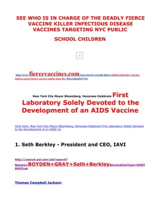 SEE WHO IS IN CHARGE OF THE DEADLY FIERCE
     VACCINE KILLER INFECTIOUS DISEASE
      VACCINES TARGETING NYC PUBLIC
                                  SCHOOL CHILDREN




 http://www.fiercevaccines.com                          /story/merck-extends-idera-collaboration-hiv-vaccine-
failures-point-future-success-adults-shun-flu--0#ixzz0QuDaT7Jw




                             First
               New York City Mayor Bloomberg, Honorees Celebrate

     Laboratory Solely Devoted to the
     Development of an AIDS Vaccine

Click here: New York City Mayor Bloomberg, Honorees Celebrate First Laboratory Solely Devoted
to the Development of an AIDS Va




1. Seth Berkley - President and CEO, IAVI


http://search.aol.com/aol/search?

&query=    BOYDEN+GRAY+Seth+Berkley&invocationType=tb50T
B50CLab




Thomas Campbell Jackson
 