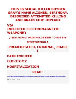 THIS IS SERIAL KILLER BOYDEN
 GRAY'S NAME ALIGNED, BIRTHDAY,
  DISGUISED ATTEMPTED KILLING
    AND BRAIN CHIP IMPLANT
VIA
INFLICTED ELECTROMAGNETIC
WEAPONRY
   / ELECTRONIC PAIN HOLDS SENT TO HIS EYE
                            EFFECTUATING A

  PREMEDITATED, CRIMINAL, PHASE
               1
PAIN INDUCED
IRIDOTOMY
HOSPITALIZATION
                                   READ!
http://cityroom.blogs.nytimes.com/2008/05/20/paterson-to-undergo-glaucoma-procedure/

May 20, 2008, 2:09 pm
 