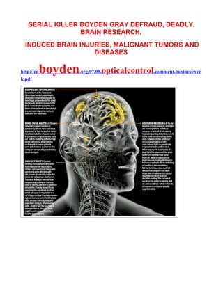 SERIAL KILLER BOYDEN GRAY DEFRAUD, DEADLY,
                 BRAIN RESEARCH,
  INDUCED BRAIN INJURIES, MALIGNANT TUMORS AND
                    DISEASES

http://ed   boyden   .org/07.08.   opticalcontrol.comment.businesswee
k.pdf
 