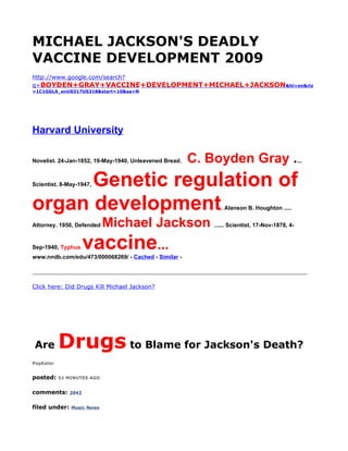 MICHAEL JACKSON'S DEADLY
VACCINE DEVELOPMENT 2009
http://www.google.com/search?
q=BOYDEN+GRAY+VACCINE+DEVELOPMENT+MICHAEL+JACKSON&hl=en&rlz
=1C1GGLS_enUS317US318&start=10&sa=N




Harvard University

Novelist. 24-Jan-1852, 19-May-1940, Unleavened Bread.   C. Boyden Gray ....
      Genetic regulation of
Scientist. 8-May-1947,



organ development                                            . Alanson B. Houghton .....


Attorney. 1950, Defended    Michael Jackson ...... Scientist. 17-Nov-1878, 4-
Sep-1940, Typhus      vaccine...
www.nndb.com/edu/473/000068269/ - Cached - Similar -

____________________________________________________________________________

Click here: Did Drugs Kill Michael Jackson?




Are        Drugs to Blame for Jackson's Death?
PopEater


posted:    51 MINUTES AGO


comments:      2042


filed under:   Music News
 