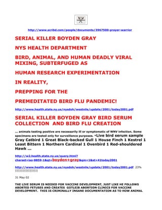 http://www.scribd.com/people/documents/3967500-prayer-warrior


SERIAL KILLER BOYDEN GRAY
NYS HEALTH DEPARTMENT
BIRD, ANIMAL, AND HUMAN DEADLY VIRAL
MIXING, SUBTERFUGED AS
HUMAN RESEARCH EXPERIMENTATION
IN REALITY,
PREPPING FOR THE
PREMEDITATED BIRD FLU PANDEMIC!
http://www.health.state.ny.us/nysdoh/westnile/update/2001/today2001.pdf


SERIAL KILLER BOYDEN GRAY BIRD SERUM
COLLECTION AND BIRD FLU CREATION
... animals testing positive are necessarily ill or symptomatic of WNV infection. Some
specimens are tested only for surveillance purposes. *Live
                                            bird serum sample
Gray Catbird 1 Great Black-backed Gull 1 House Finch 1 Kestrel 1
Least Bittern 1 Northern Cardinal 1 Ovenbird 1 Red-shouldered
Hawk ...
http://w2.health.state.ny.us/query.html?
charset=iso-8859-1&qt=boyden+gray&qm=1&st=41today2001

http://www.health.state.ny.us/nysdoh/westnile/update/2001/today2001.pdf 23%
|||||||||||||||||||

31 May 02

THE LIVE SERUM IS NEEDED FOR VACCINE DEVELOPMENT, JUST LIKE HE FOLLOWS
ABORTED FETUSES AND CREATES GOTLEIB ABORTION CLINICS FOR VACCINE
DEVELOPMENT. THIS IS CRIMINALLY INSANE DOCUMENTATION AS TO HOW ANIMAL
 