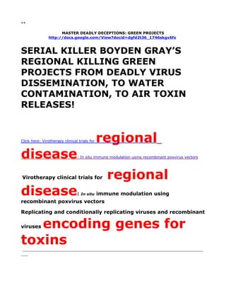 **

                      MASTER DEADLY DECEPTIONS: GREEN PROJECTS
                http://docs.google.com/View?docid=dgfd2t36_1746skgx6fx



SERIAL KILLER BOYDEN GRAY’S
REGIONAL KILLING GREEN
PROJECTS FROM DEADLY VIRUS
DISSEMINATION, TO WATER
CONTAMINATION, TO AIR TOXIN
RELEASES!


Click here: Virotherapy clinical trials for   regional
disease                         : In situ immune modulation using recombinant poxvirus vectors




Virotherapy clinical trials for                  regional
disease                         :   In situ   immune modulation using
recombinant poxvirus vectors

Replicating and conditionally replicating viruses and recombinant

   encoding genes for
viruses


toxins
 _____________________________________________________________________________
___
 