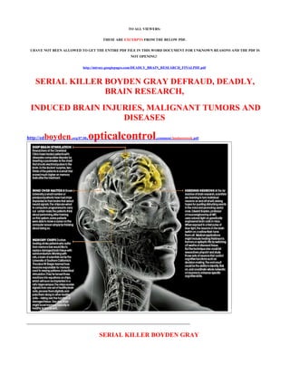 TO ALL VIEWERS:


                                        THESE ARE EXCERPTS FROM THE BELOW PDF.


 I HAVE NOT BEEN ALLOWED TO GET THE ENTIRE PDF FILE IN THIS WORD DOCUMENT FOR UNKNOWN REASONS AND THE PDF IS
                                                      NOT OPENING!


                             http://mirsny.googlepages.com/DEADLY_BRAIN_RESEARCH_FINALPDF.pdf



    SERIAL KILLER BOYDEN GRAY DEFRAUD, DEADLY,
                  BRAIN RESEARCH,
 INDUCED BRAIN INJURIES, MALIGNANT TUMORS AND
                   DISEASES

http://ed   boyden.org/07.08.opticalcontrol.comment.businessweek.pdf




______________________________________________________________________________________


                                      SERIAL KILLER BOYDEN GRAY
 