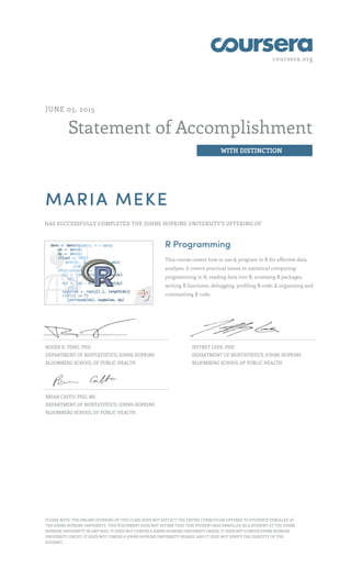 coursera.org
Statement of Accomplishment
WITH DISTINCTION
JUNE 05, 2015
MARIA MEKE
HAS SUCCESSFULLY COMPLETED THE JOHNS HOPKINS UNIVERSITY'S OFFERING OF
R Programming
This course covers how to use & program in R for effective data
analysis. It covers practical issues in statistical computing:
programming in R, reading data into R, accessing R packages,
writing R functions, debugging, profiling R code, & organizing and
commenting R code.
ROGER D. PENG, PHD
DEPARTMENT OF BIOSTATISTICS, JOHNS HOPKINS
BLOOMBERG SCHOOL OF PUBLIC HEALTH
JEFFREY LEEK, PHD
DEPARTMENT OF BIOSTATISTICS, JOHNS HOPKINS
BLOOMBERG SCHOOL OF PUBLIC HEALTH
BRIAN CAFFO, PHD, MS
DEPARTMENT OF BIOSTATISTICS, JOHNS HOPKINS
BLOOMBERG SCHOOL OF PUBLIC HEALTH
PLEASE NOTE: THE ONLINE OFFERING OF THIS CLASS DOES NOT REFLECT THE ENTIRE CURRICULUM OFFERED TO STUDENTS ENROLLED AT
THE JOHNS HOPKINS UNIVERSITY. THIS STATEMENT DOES NOT AFFIRM THAT THIS STUDENT WAS ENROLLED AS A STUDENT AT THE JOHNS
HOPKINS UNIVERSITY IN ANY WAY. IT DOES NOT CONFER A JOHNS HOPKINS UNIVERSITY GRADE; IT DOES NOT CONFER JOHNS HOPKINS
UNIVERSITY CREDIT; IT DOES NOT CONFER A JOHNS HOPKINS UNIVERSITY DEGREE; AND IT DOES NOT VERIFY THE IDENTITY OF THE
STUDENT.
 