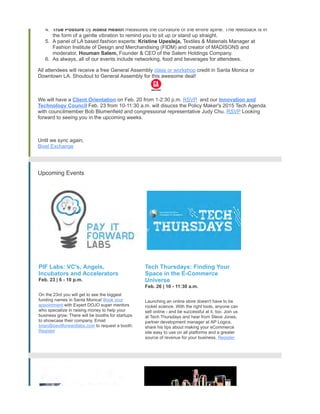 4. True Posture by Adela Health measures the curvature of the entire spine. The feedback is in
the form of a gentle vibration to remind you to sit up or stand up straight.
5. A panel of LA based fashion experts: Kristine Upesleja, Textiles & Materials Manager at
Fashion Institute of Design and Merchandising (FIDM) and creator of MADISONS and
moderator, Houman Salem, Founder & CEO of the Salem Holdings Company.
6. As always, all of our events include networking, food and beverages for attendees.
All attendees will receive a free General Assembly class or workshop credit in Santa Monica or
Downtown LA. Shoutout to General Assembly for this awesome deal!
We will have a Client Orientation on Feb. 20 from 1-2:30 p.m. RSVP and our Innovation and
Technology Council Feb. 23 from 10-11:30 a.m. will disucss the Policy Maker's 2015 Tech Agenda
with councilmember Bob Blumenfield and congressional representative Judy Chu. RSVP Looking
forward to seeing you in the upcoming weeks.
Until we sync again,
Bixel Exchange
Upcoming Events
PIF Labs: VC's, Angels,
Incubators and Accelerators
Feb. 23 | 6 - 10 p.m.
On the 23rd you will get to see the biggest
funding names in Santa Monica! Book your
appointment with Expert DOJO super mentors
who specialize in raising money to help your
business grow. There will be booths for startups
to showcase their company. Email
brian@payitforwardlabs.com to request a booth.
Register
Tech Thursdays: Finding Your
Space in the E-Commerce
Universe
Feb. 26 | 10 - 11:30 a.m.
Launching an online store doesn't have to be
rocket science. With the right tools, anyone can
sell online - and be successful at it, too. Join us
at Tech Thursdays and hear from Steve Jones,
partner development manager at AP Logics,
share his tips about making your eCommerce
site easy to use on all platforms and a greater
source of revenue for your business. Register
 