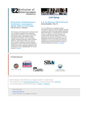 E2 Evolution of Entertainment
Conference - Convergence:
Mobile, Media & Technology
Feb. 27 | 9 a.m. - 5:30 p.m.
The Evolution of Entertainment Conference (E2)
is an excellent educational and networking
opportunity that will help industry newcomers
and veterans alike understand the latest
changes in the industry - from the decision
makers! Featured presenters include: Richard
Hilleman, chief creative officer, EA; John D.
Lynch, head of production, Amazon Studios;
Angie Barrick, head of media & entertainment,
Google and others. Industry professionals can
use discount code CTMDISCOUNT for a 25%
discount. Register
L.A. for Startups: UCLA Research
Survey Deadline - Feb. 15
"L.A. For Startups" is a research project
conducted by a team of UCLA graduate students
including our Bixel Exchange program specialist,
Alexa-Rae Navarro. In examining the conditions
of the L.A. startup community the goal is to
create policies that will support the creation,
expansion and retention of startups in L.A. All
participants recieve a free week of access to
IndieDesk (to be used anytime within the 2015
calendar year) and a free month of access to
General Assembly Front Row. Participate
Founding Sponsors
Bixel Exchange · 350 S Bixel St, Los Angeles, CA 90017, United States
This email was sent to lwoody@lachamber.com. To stop receiving emails, click here.
You can also keep up with Bixel Exchange on Twitter or Facebook.
Bixel Exchange
bixelexchange.com
350 S. Bixel St., Los Angeles, CA 90017
 