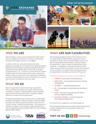 213.580.7587 · 350 S. Bixel St., Los Angeles, CA 90017 · bixelexchange.com
VISIT US ON /bixelexchange
WHO WE ARE
WHAT WE DO
Bixel Exchange is a small, business development center hosted
at the Los Angeles Area Chamber of Commerce, specializing in
serving the technology community in Los Angeles.
In addition to the civic, policy and business community
programming managed by our Innovation & Emerging Technologies
Department at the Chamber, the Bixel Exchange Small Business
Development Center (SBDC) seeks to further help technology
companies thrive in L.A. To do this, our center has built a quality,
scalable product that delivers high value to clients, advisors and
partners, meets our center metrics and milestones and establishes
a system of market feedback so we can further define our customer
base and refine our products to meet their needs.
Bixel Exchange serves entrepreneurs through a specialized,
start-up, development program and through collaboration with
accelerators, incubators, co-working spaces, venture capitalists,
angel investors and private equity firms, universities, research
institutions, innovation labs and government.
Through these partnerships with corporate and civic organizations
throughout Los Angeles, the Bixel Exchange connects technology
businesses with mentors and business advisors to get them the
“I-wish-I’d-known” insights they need to grow. These services are
offered at no charge to clients through a cooperative agreement
with the Small Business Administration (SBA) and the Los Angeles
Regional SBDC Network.
Bixel Exchange leverages the power of the Chamber and the
Los Angeles Regional SBDC Network, providing services for
companies in the LA, Ventura and Santa Barbara counties. The
Bixel Exchange SBDC provides detailed, analytical feedback
to entrepreneurs in order to support the development of their
companies. The feedback is combined with specific subject
matter resources offered by our advisors so that client companies
can be successful in securing funding, increasing revenues or
simply getting their businesses and products off the ground.
WHAT ARE OUR CAPABILITIES
Our advisor and workshop specialties include the following:
•	 FINANCE – Accounting/Fundraising/Modeling
•	 MARKETING – Increasing Revenue/Product to Market
Fit/Engagement
•	 TECHNICAL – Road Mapping/Development
•	 HR – Onboarding/Recruiting & Retaining Talent/Brand
Culture
•	 LEGAL – Business Formation/Provisional Patents/
Contracts & Agreements/NDAs
•	 BUSINESS STRATEGY – Business Plan/Growth
Planning/Partner Development
For a full list of our capabilities, visit bixelexchange.com
Bixel Exchange pays advisors who are either veteran entrepreneurs
or service providers with niche specialties of value to the
technology sector.
START-UP DEVELOPMENT
 