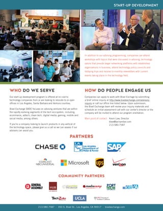 WHO DO WE SERVE
Our start-up development program is offered at no cost to
technology companies from or are looking to relocate to or open
offices in Los Angeles, Santa Barbara and Ventura counties.
Bixel Exchange SBDC focuses on advising ventures that are within
the rapidly evolving segments of the tech eco-system, including,
ecommerce, adtech, clean tech, digital media, gaming, mobile and
social media, among others.
If you’re a company looking to launch products in any vertical of
the technology space, please give us a call so we can assess if our
advisors can assist you.
Companies can apply to work with Bixel Exchage by submitting
a brief online inquiry at http://www.bixelexchange.com/advisory-
inquiry or call our office line listed below. Upon submission,
the Bixel Exchange team will review your inquiry materials and
schedule an initial assessment call with our center’s director or the
company will be invited to attend our program orientation.
Main point of contact:
HOW DO PEOPLE ENGAGE US
PARTNERS
COMMUNITY PARTNERS
213.580.7587 · 350 S. Bixel St., Los Angeles, CA 90017 · bixelexchange.com
In addition to our advising programming, companies can attend
workshops with topics that were discussed in advising, technology
salons that provide larger networking platforms with established
organizations in business, attend technology policy councils and
lobbying trips and receive bi-monthly newsletters with current
events taking place in the technology field.
Kevin Lew, Director
klew@lachamber.com
213.580.7587
START-UP DEVELOPMENT
 
