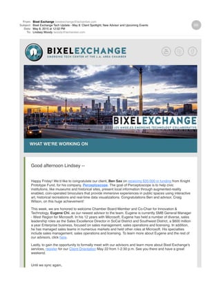 From: Bixel Exchange bixelexchange@lachamber.com
Subject: Bixel Exchange Tech Update - May 8: Client Spotlight, New Advisor and Upcoming Events
Date: May 8, 2015 at 12:02 PM
To: Lindsey Woody lwoody@lachamber.com
WHAT WE'RE WORKING ON
Good afternoon Lindsey --
Happy Friday! We’d like to congratulate our client, Ben Sax on receiving $35,000 in funding from Knight
Prototype Fund, for his company, Perceptoscope. The goal of Perceptoscope is to help civic
institutions, like museums and historical sites, present local information through augmented-reality
enabled, coin-operated binoculars that provide immersive experiences in public spaces using interactive
art, historical recreations and real-time data visualizations. Congratulations Ben and advisor, Craig
Wilson, on this huge achievement!
This week, we are honored to welcome Chamber Board Member and Co-Chair for Innovation &
Technology, Eugene Chi, as our newest advisor to the team. Eugene is currently SMB General Manager
- West Region for Microsoft. In his 12 years with Microsoft, Eugene has held a number of diverse, sales
leadership roles as the Sales Excellence Director in SoCal District and Southwest District, a $600 million
a year Enterprise business, focused on sales management, sales operations and licensing. In addition,
he has managed sales teams in numerous markets and held other roles at Microsoft. His specialties
include sales management, sales operations and licensing. To learn more about Eugene and the rest of
our advisors, click here.
Lastly, to gain the opportunity to formally meet with our advisors and learn more about Bixel Exchange's
services, register for our Client Orientation May 22 from 1-2:30 p.m. See you there and have a great
weekend.
Until we sync again,
 