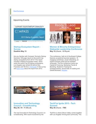 Bixel Exchange
Upcoming Events
Startup Ecosystem Report -
Survey
Deadline May 15
Are you familiar with Compass' (formerly Startup
Genome) 160-page report on the world’s top
startup ecosystems from 2012? This report
included a Startup Ecosystem Index, which
ranks the world’s top 20 startup ecosystems.
Los Angeles was ranked #3 behind San
Francisco and Tel Aviv. Participate in this survey
and learn more about the report from 2012.
Women & Minority Entrepreneur
Statewide Leadership Conference
May 15 | 8 a.m. - 5:15 p.m.
This conference, held at LA Southwest College,
features exceptional keynote speakers, 16
engaging workshops, social networking, an
expert business panel and an exhibitor
showcase. The five conference tracks are:
Capital & Financing, Marketing Trends &
Branding, Student in Training for
Entrepenuership, Social Side of Leading and
Global Business. Register.
Innovation and Technology
Council - Crowdfunding
May 26 | 10 - 11:30 a.m.
The next Innovation & Technology Council is on
Crowdfunding. With recent movement by the
federal government, this panel of industry
TechFire Ignite 2015 - Tech
Summit
May 28 | 8 a.m. - TBD
TechFire is where Silicon Valley comes together
with Los Angeles' thriving tech community. This
event will feature nationally prominent speakers
 