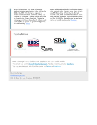 federal government, this panel of industry
leaders navigate opportunities in the field as the
SEC and JOBS Act attempt to regulate it.
Invited panelists include: DeKoven Ashley, Co-
Founder of thrdPlace; Chance Barnett, Founder
of Crowdfunder; Adam Chapnick, Principal at
Indiegogo; and Howard Leonhardt, of Leonhardt
Ventures for an update on government policies
on crowdfunding. RSVP.
event will feature nationally prominent speakers
who are quite often the very same titans of tech
you'll find speaking at TechCrunch Disrupt,
SXSW, Code, Web Summit and Collision. Don't
miss the next big event, TechFire Ignite Summit,
on May 28, 2015 in Santa Monica, as well as a
series of fireside chat events. Register.
Founding Sponsors
Bixel Exchange · 350 S Bixel St, Los Angeles, CA 90017, United States
This email was sent to lwoody@lachamber.com. To stop receiving emails, click here.
You can also keep up with Bixel Exchange on Twitter or Facebook.
Bixel Exchange
bixelexchange.com
350 S. Bixel St., Los Angeles, CA 90017
 